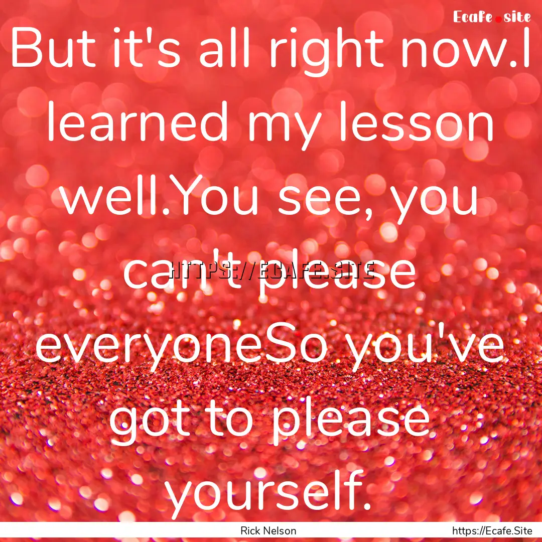 But it's all right now.I learned my lesson.... : Quote by Rick Nelson