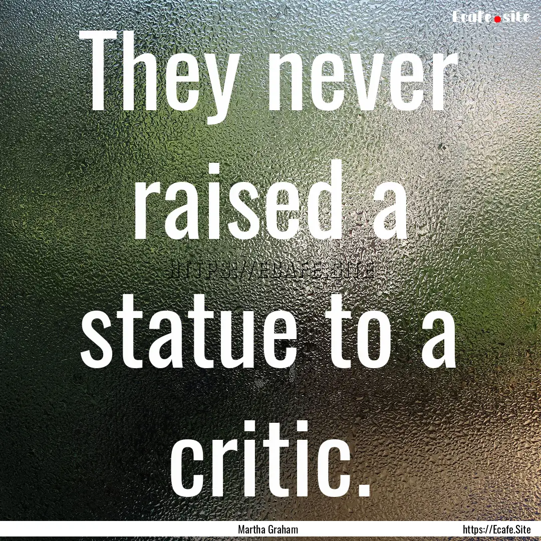 They never raised a statue to a critic. : Quote by Martha Graham