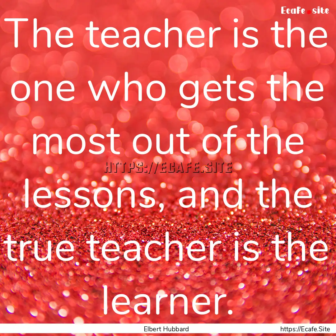 The teacher is the one who gets the most.... : Quote by Elbert Hubbard