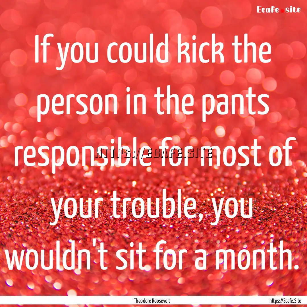 If you could kick the person in the pants.... : Quote by Theodore Roosevelt