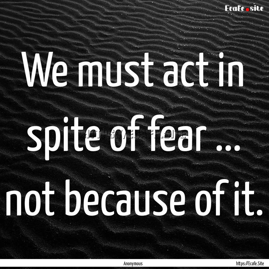 We must act in spite of fear ... not because.... : Quote by Anonymous