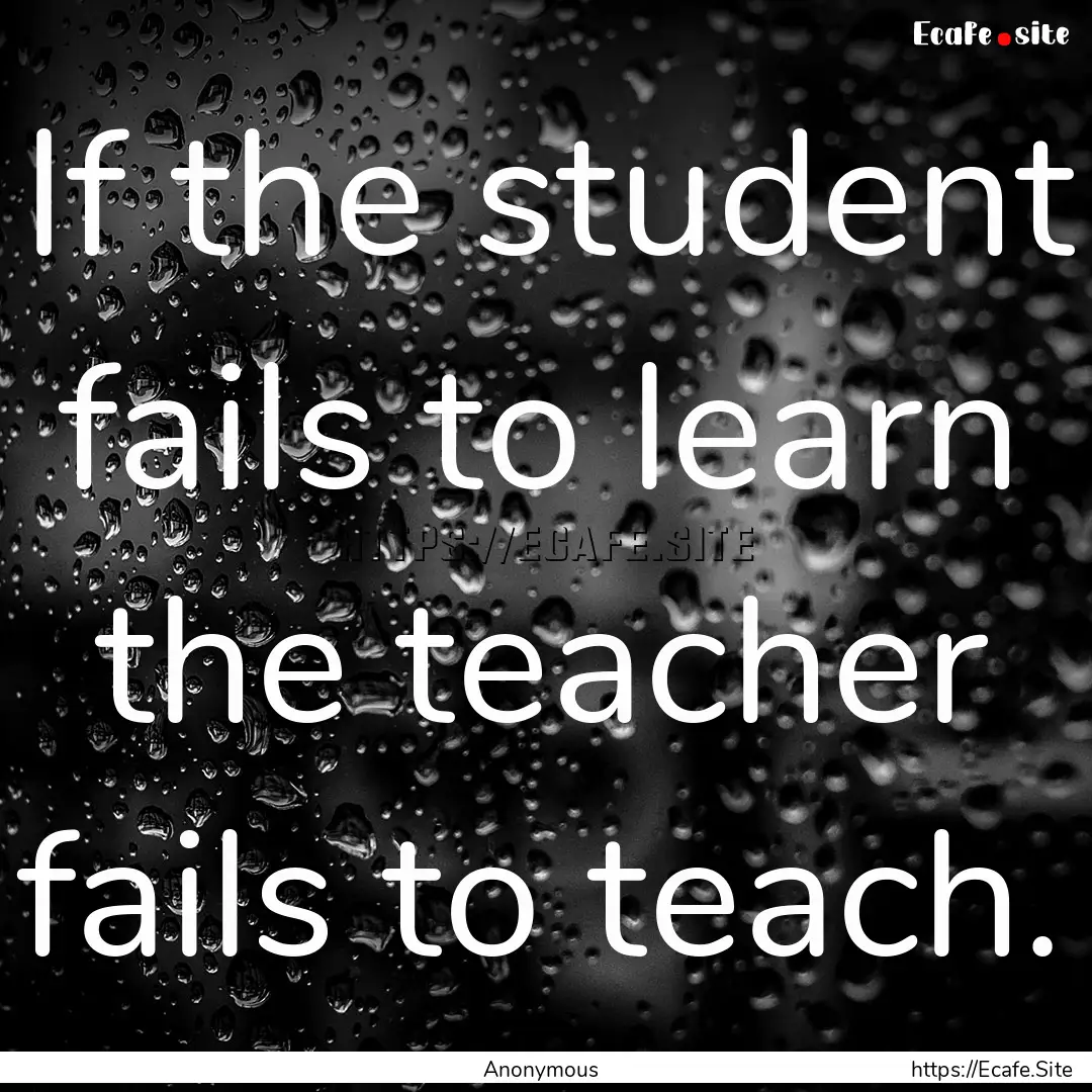 If the student fails to learn the teacher.... : Quote by Anonymous