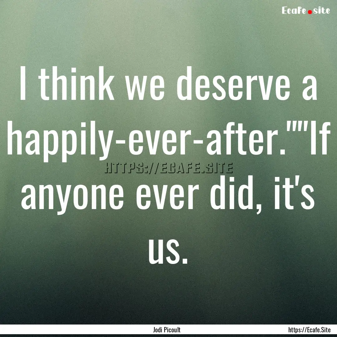 I think we deserve a happily-ever-after.