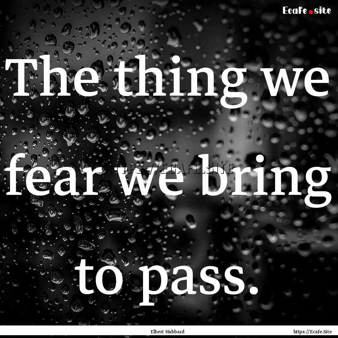 The thing we fear we bring to pass. : Quote by Elbert Hubbard