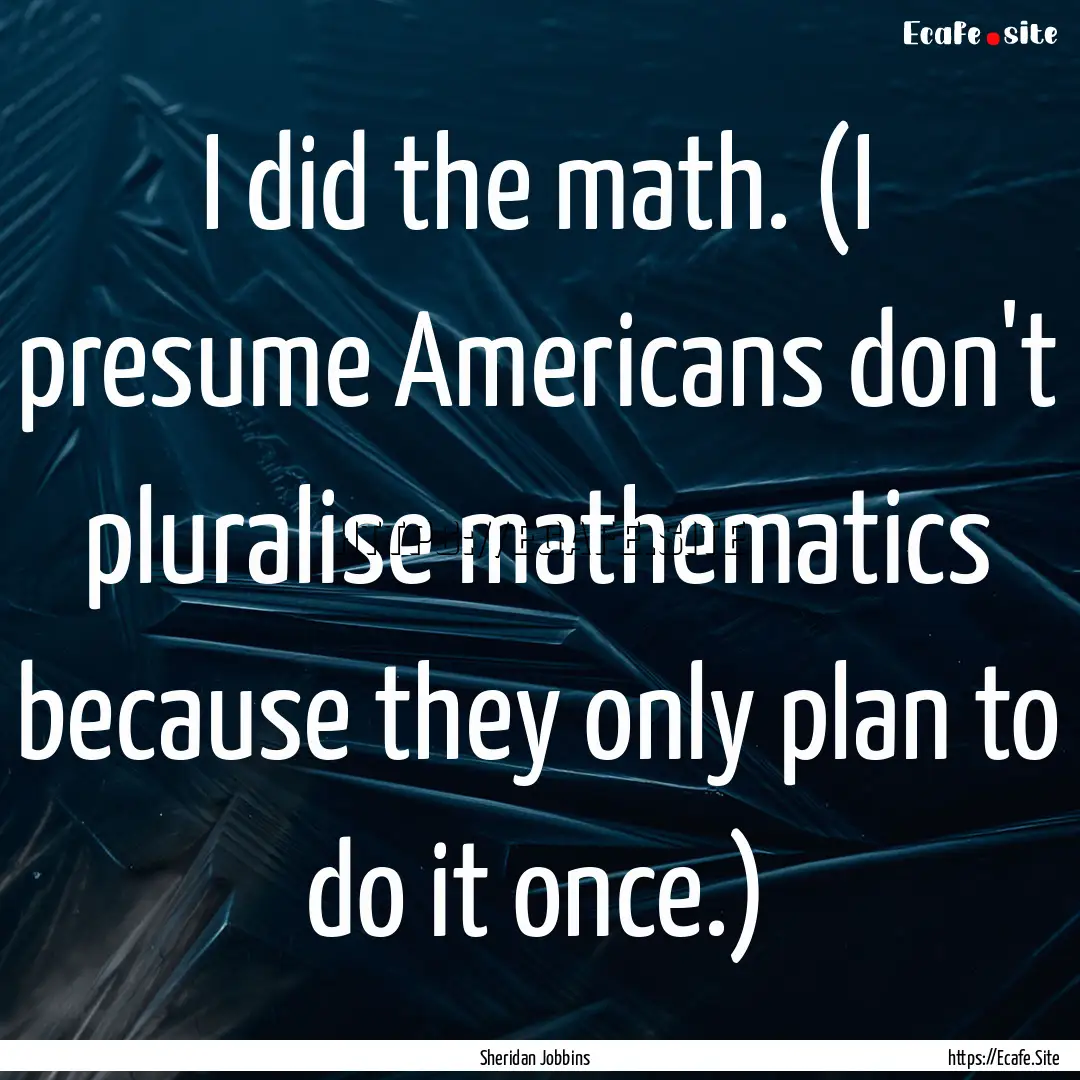 I did the math. (I presume Americans don't.... : Quote by Sheridan Jobbins