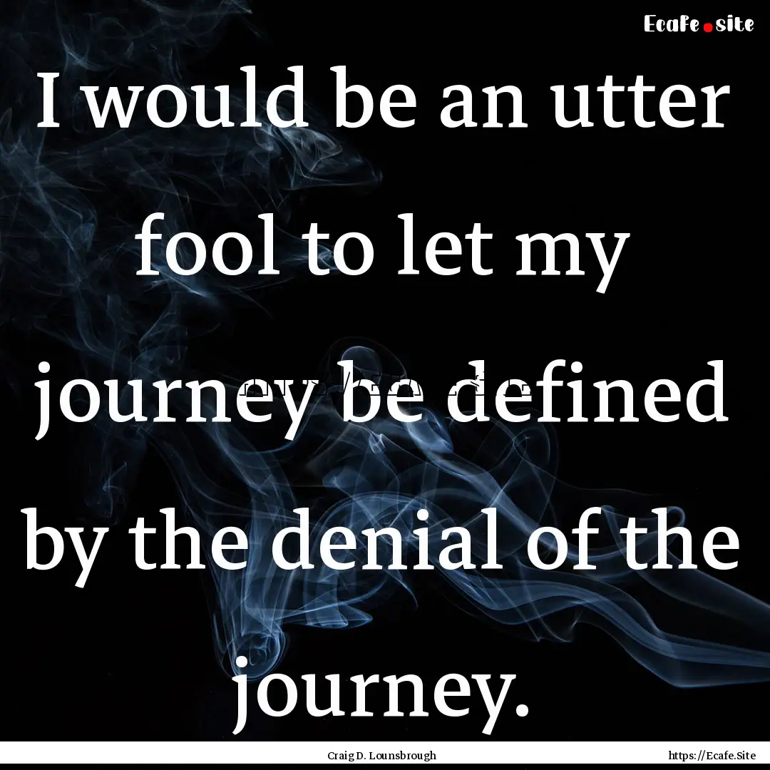 I would be an utter fool to let my journey.... : Quote by Craig D. Lounsbrough