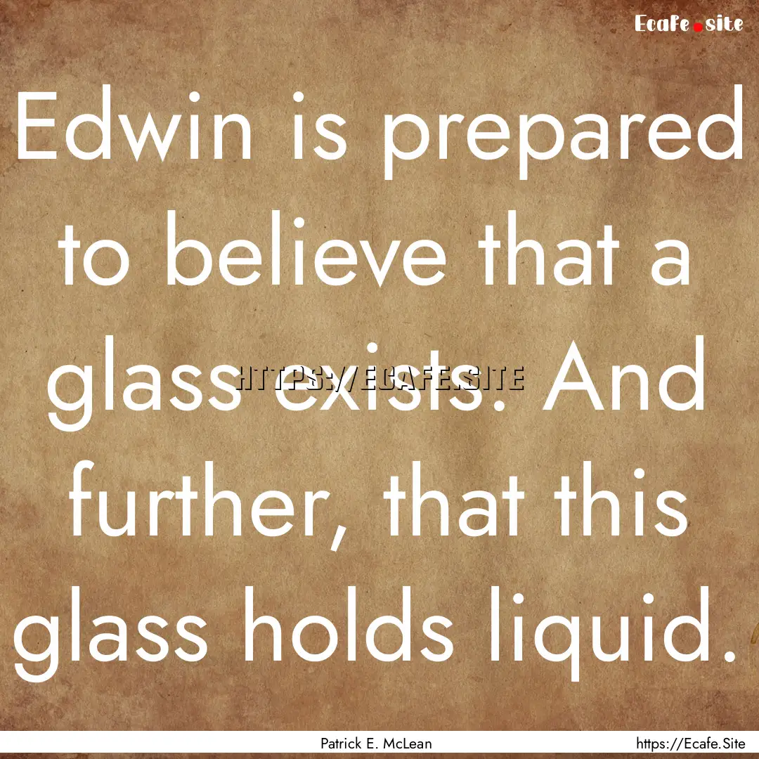 Edwin is prepared to believe that a glass.... : Quote by Patrick E. McLean