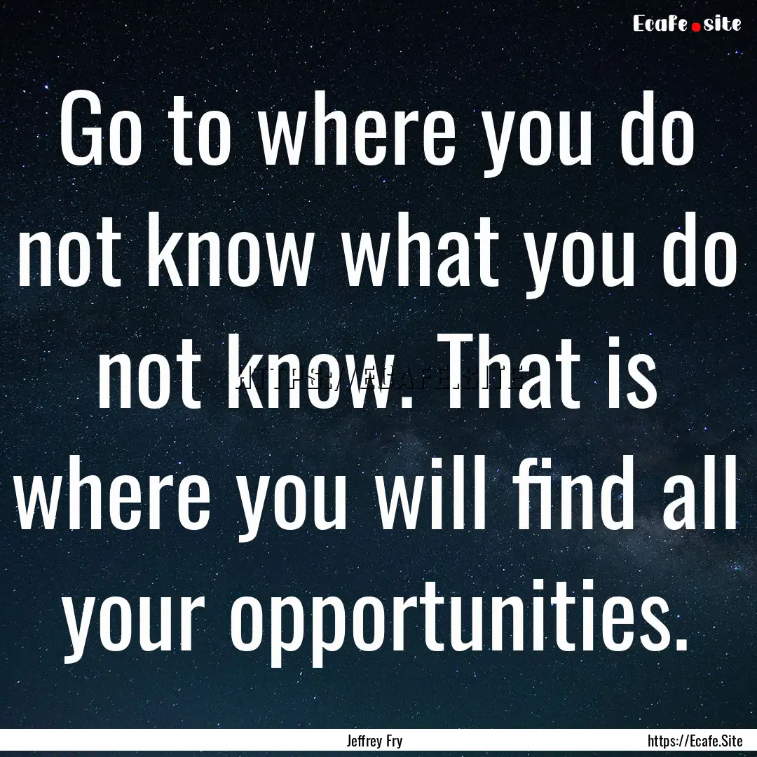 Go to where you do not know what you do not.... : Quote by Jeffrey Fry