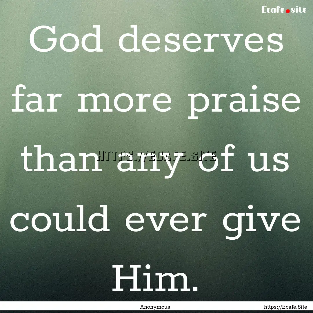 God deserves far more praise than any of.... : Quote by Anonymous