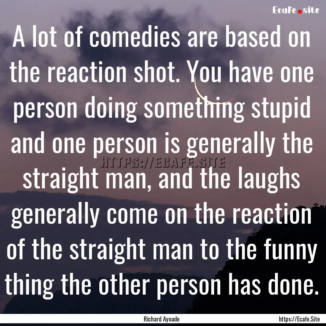 A lot of comedies are based on the reaction.... : Quote by Richard Ayoade