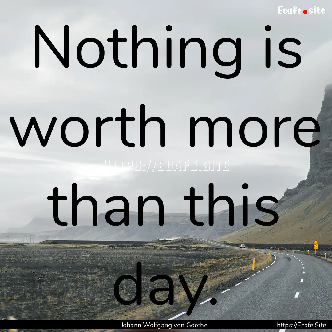 Nothing is worth more than this day. : Quote by Johann Wolfgang von Goethe