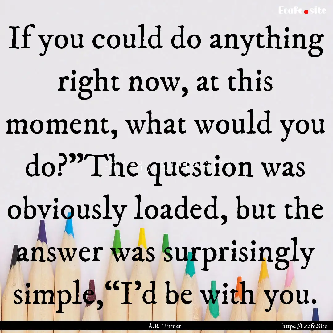 If you could do anything right now, at this.... : Quote by A.B. Turner