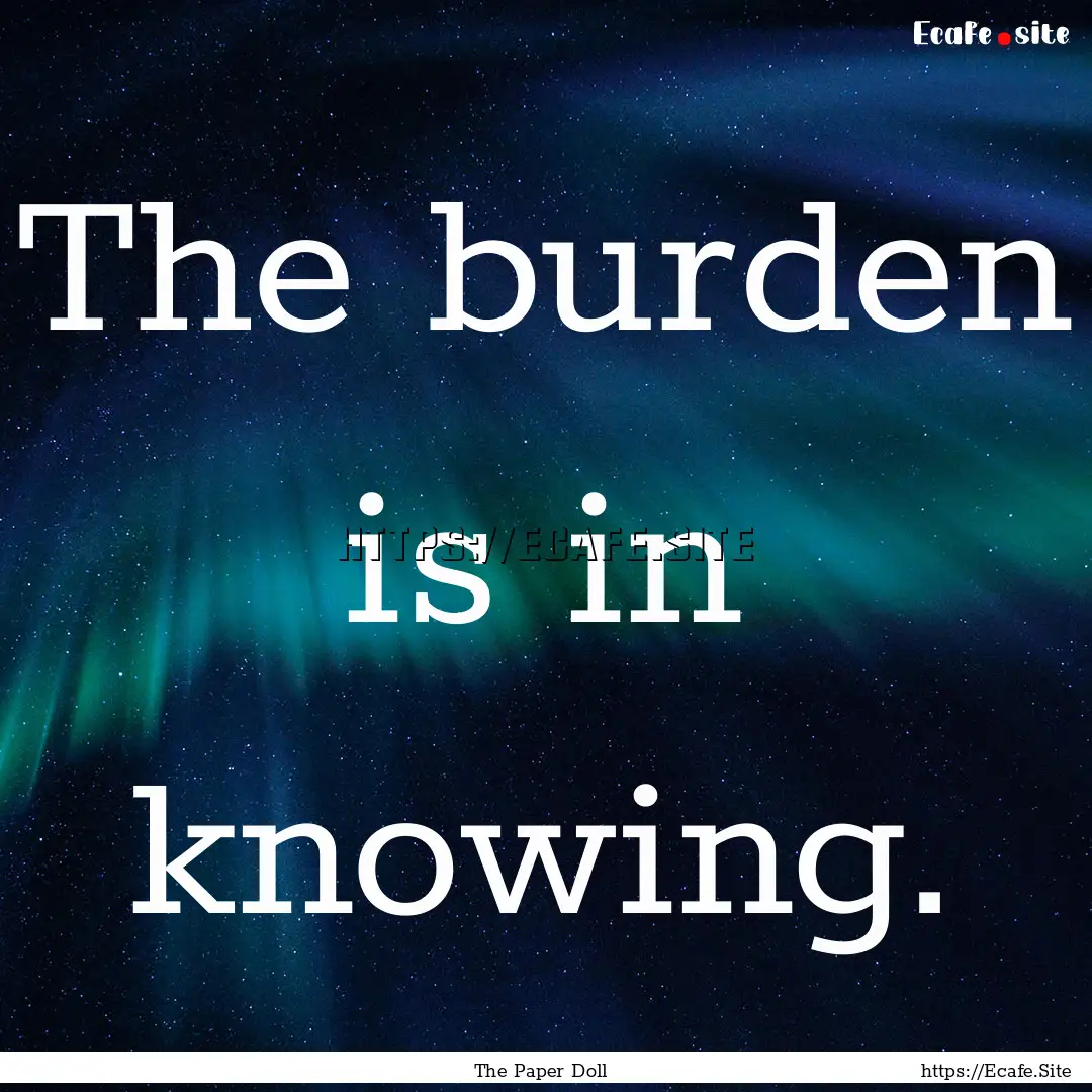 The burden is in knowing. : Quote by The Paper Doll