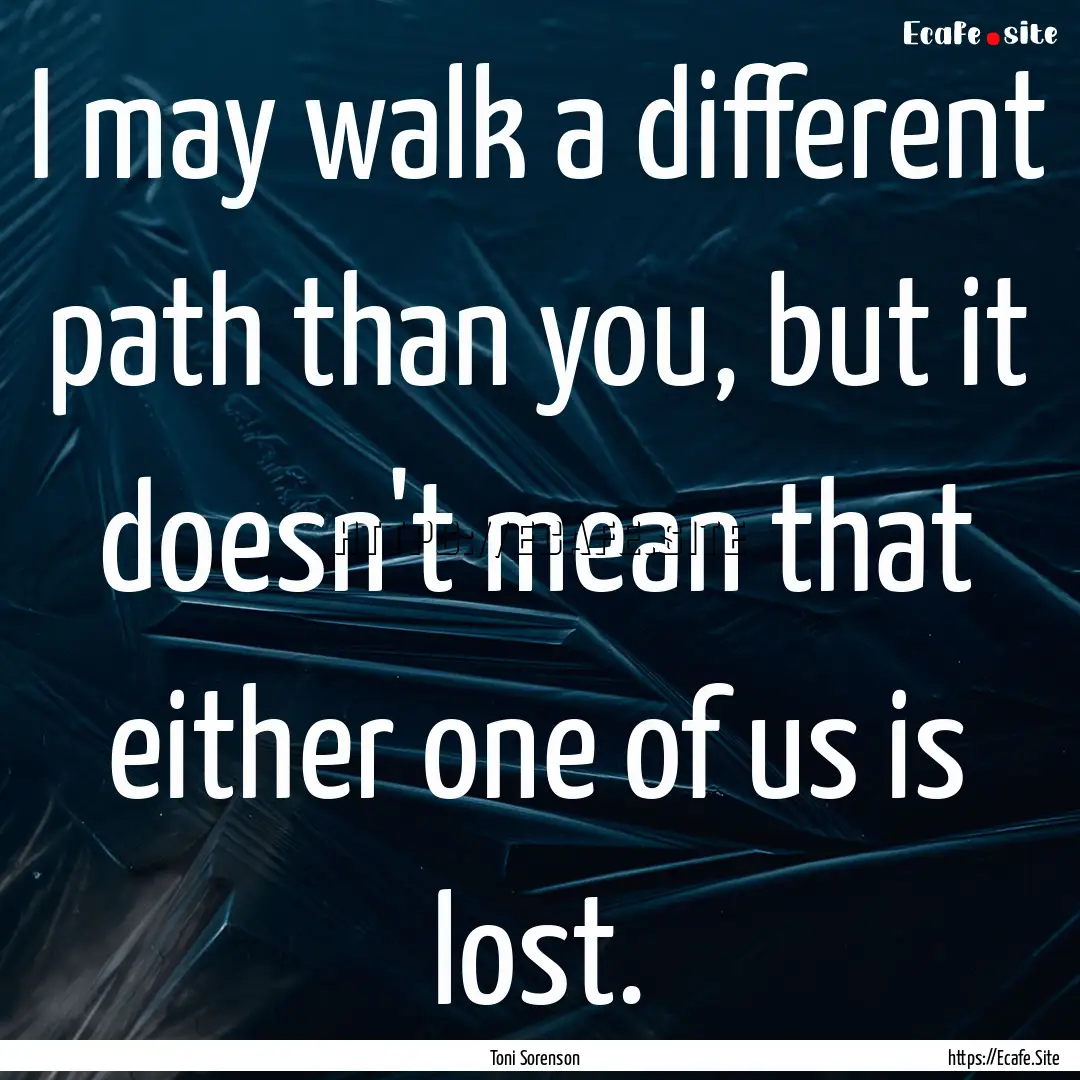 I may walk a different path than you, but.... : Quote by Toni Sorenson