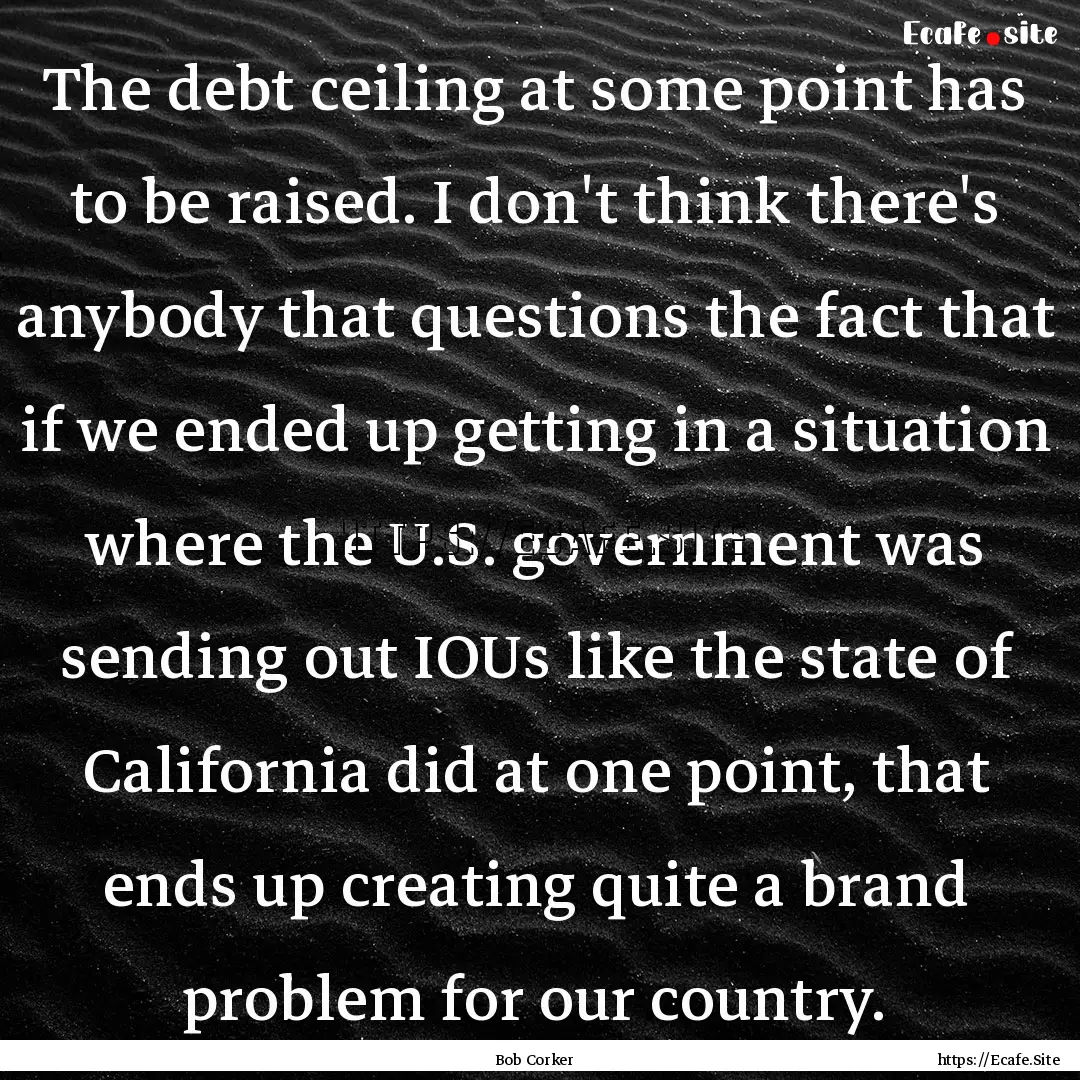 The debt ceiling at some point has to be.... : Quote by Bob Corker