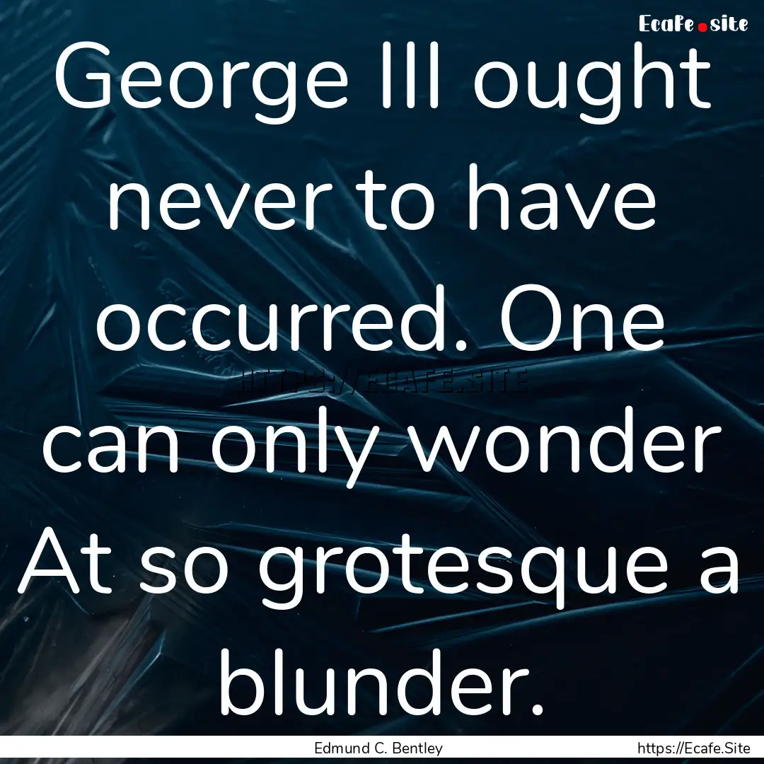 George III ought never to have occurred..... : Quote by Edmund C. Bentley