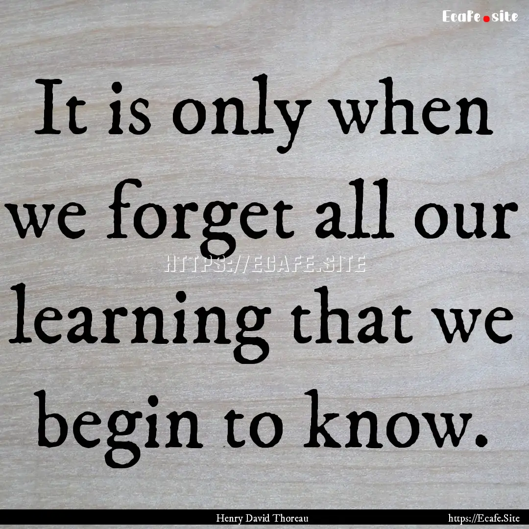 It is only when we forget all our learning.... : Quote by Henry David Thoreau