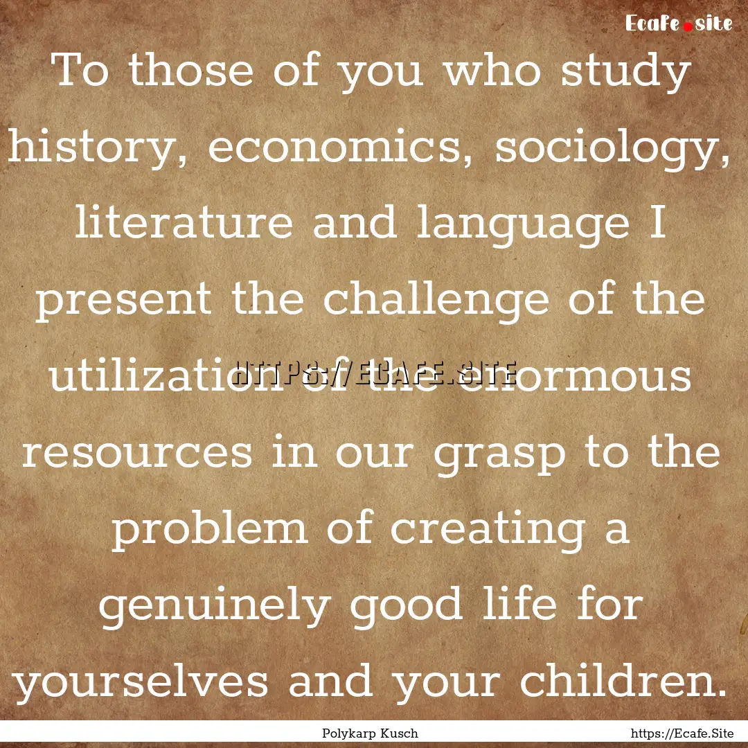 To those of you who study history, economics,.... : Quote by Polykarp Kusch