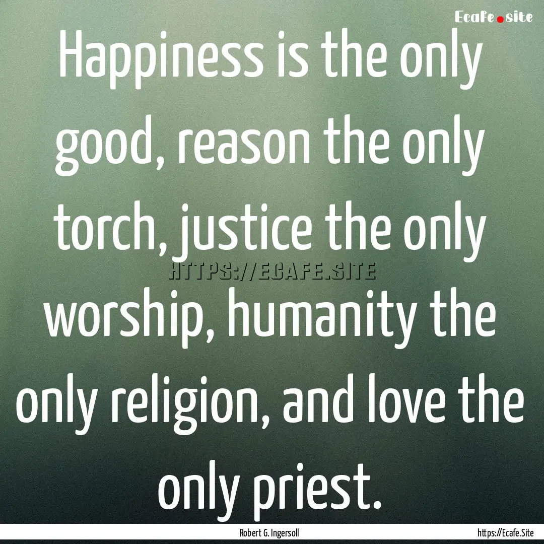 Happiness is the only good, reason the only.... : Quote by Robert G. Ingersoll