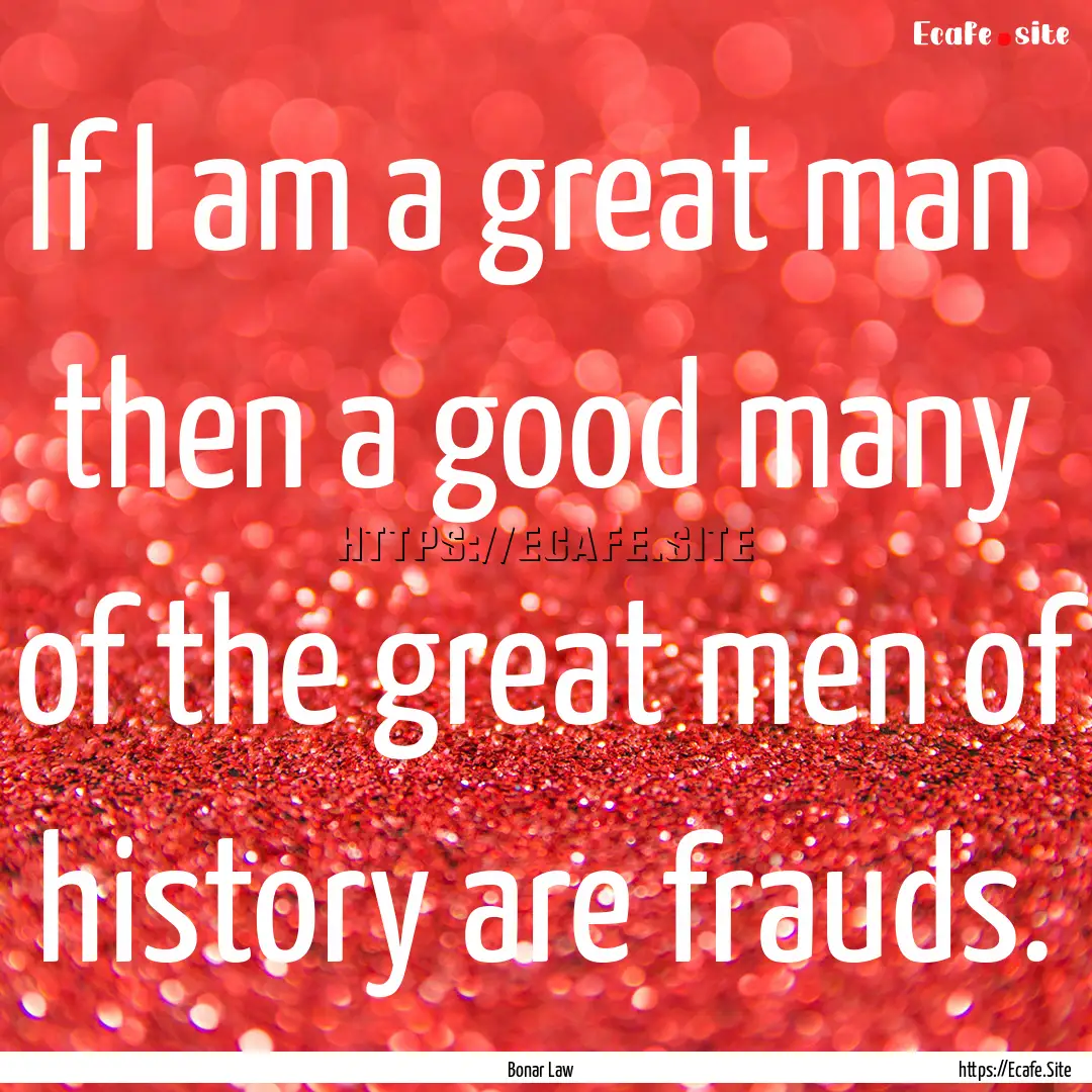 If I am a great man then a good many of.... : Quote by Bonar Law