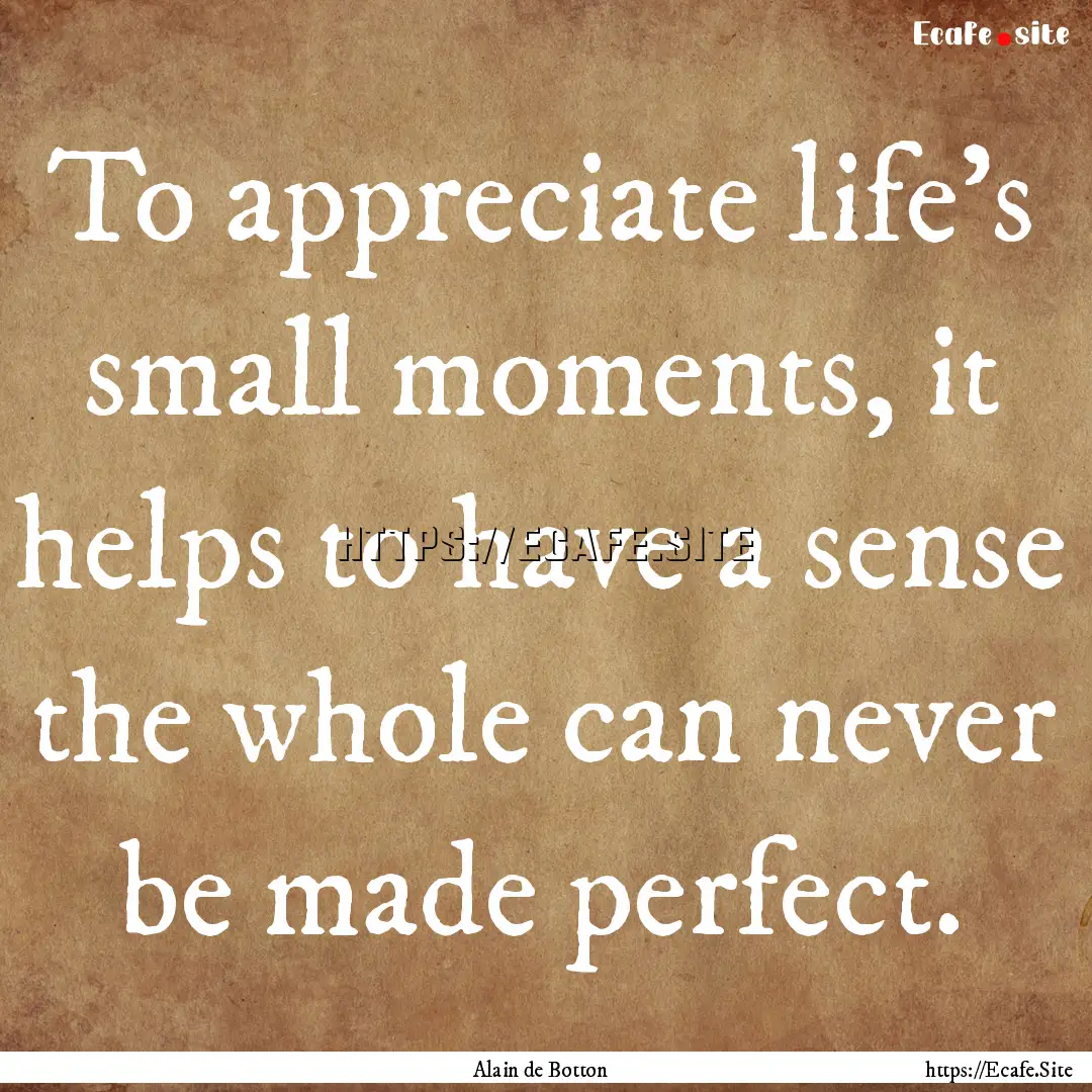 To appreciate life's small moments, it helps.... : Quote by Alain de Botton