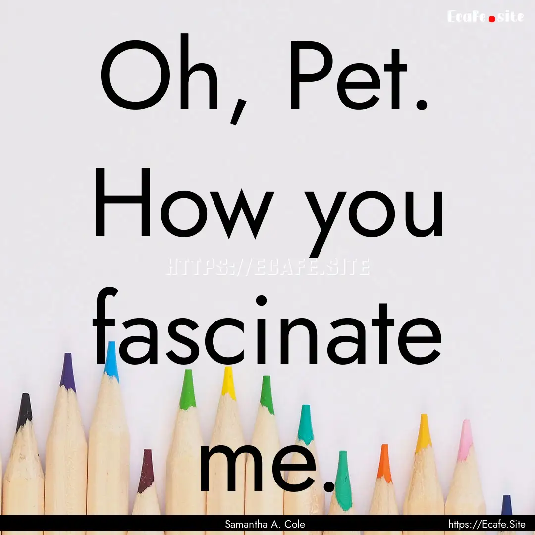 Oh, Pet. How you fascinate me. : Quote by Samantha A. Cole