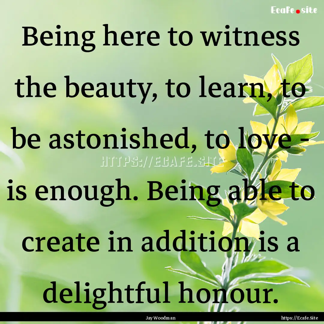 Being here to witness the beauty, to learn,.... : Quote by Jay Woodman