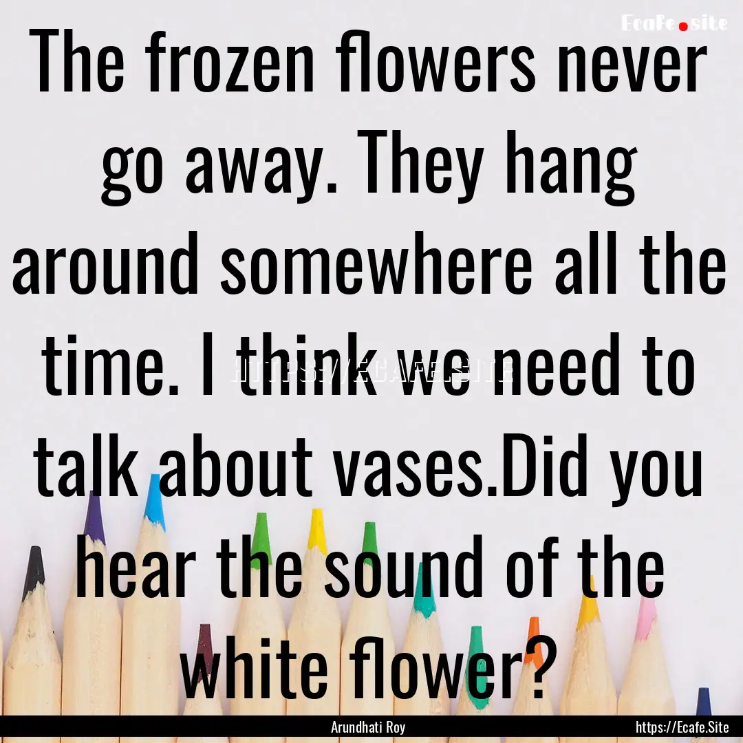 The frozen ﬂowers never go away. They hang.... : Quote by Arundhati Roy