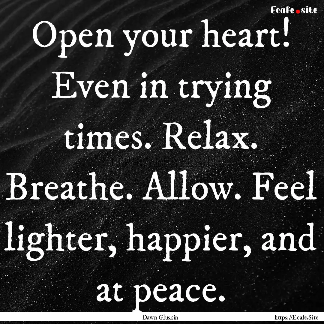 Open your heart! Even in trying times. Relax..... : Quote by Dawn Gluskin