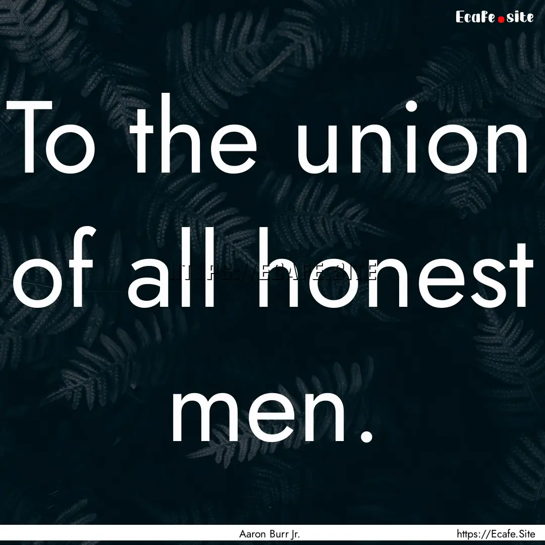 To the union of all honest men. : Quote by Aaron Burr Jr.