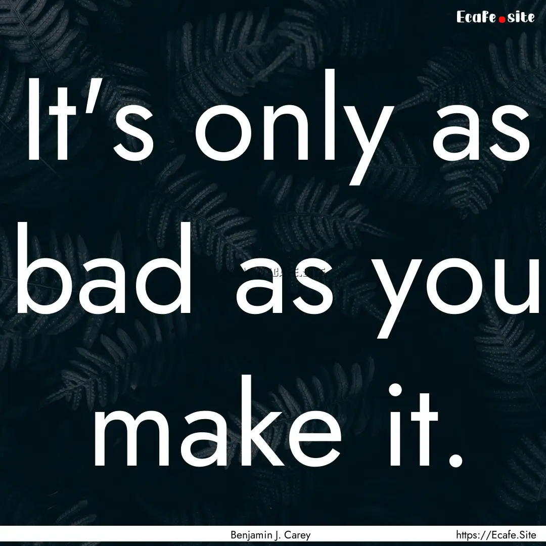 It's only as bad as you make it. : Quote by Benjamin J. Carey