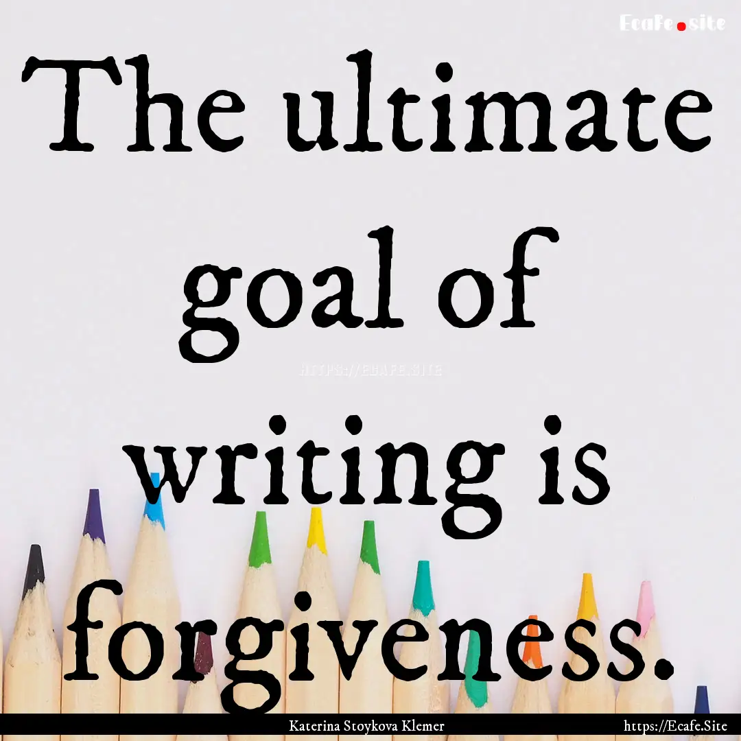 The ultimate goal of writing is forgiveness..... : Quote by Katerina Stoykova Klemer