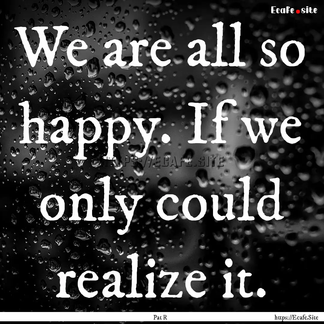 We are all so happy. If we only could realize.... : Quote by Pat R