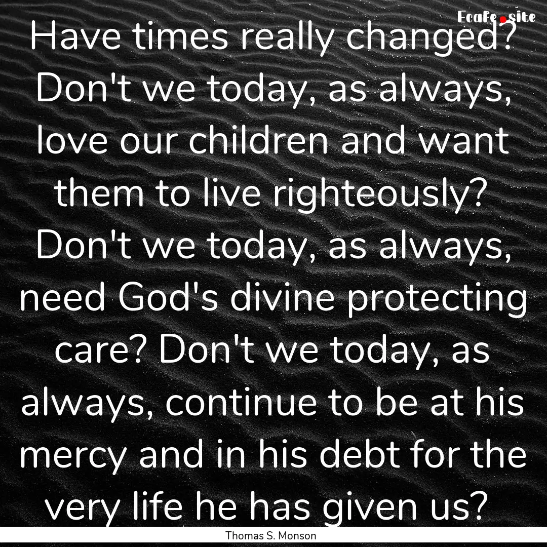 Have times really changed? Don't we today,.... : Quote by Thomas S. Monson