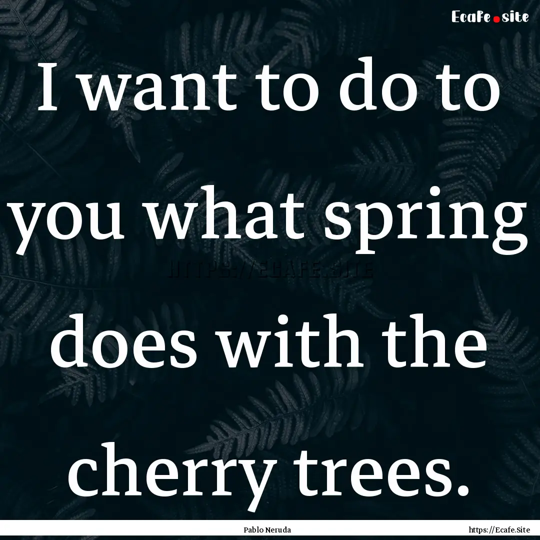 I want to do to you what spring does with.... : Quote by Pablo Neruda