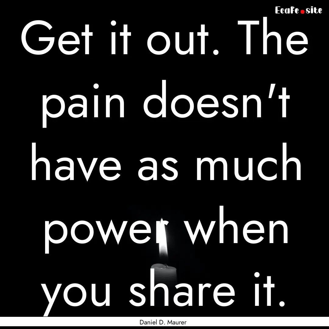 Get it out. The pain doesn't have as much.... : Quote by Daniel D. Maurer