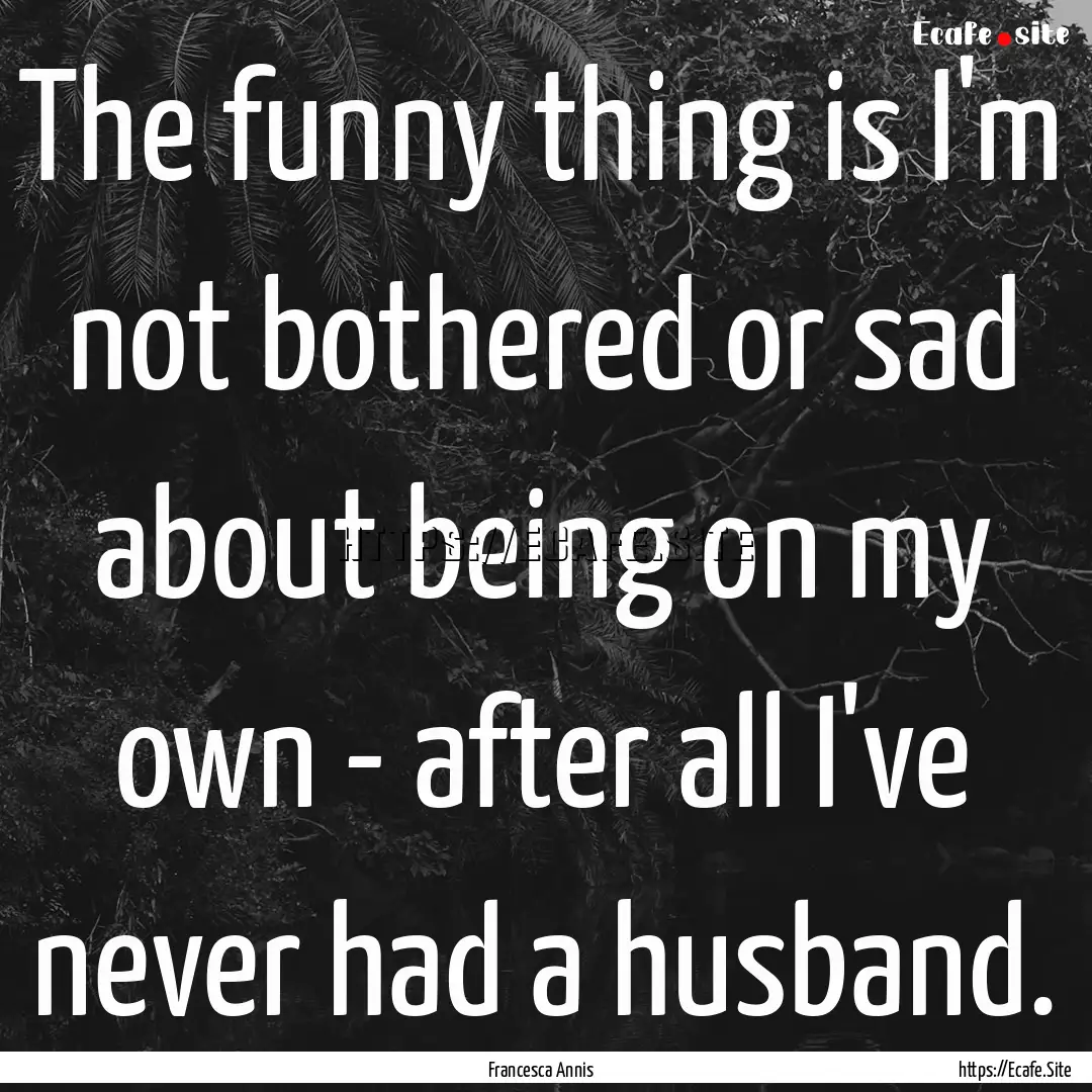 The funny thing is I'm not bothered or sad.... : Quote by Francesca Annis