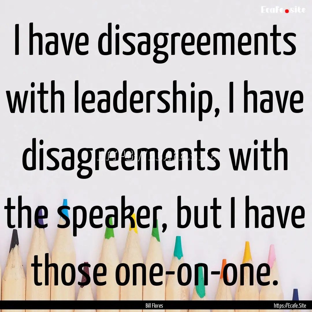 I have disagreements with leadership, I have.... : Quote by Bill Flores