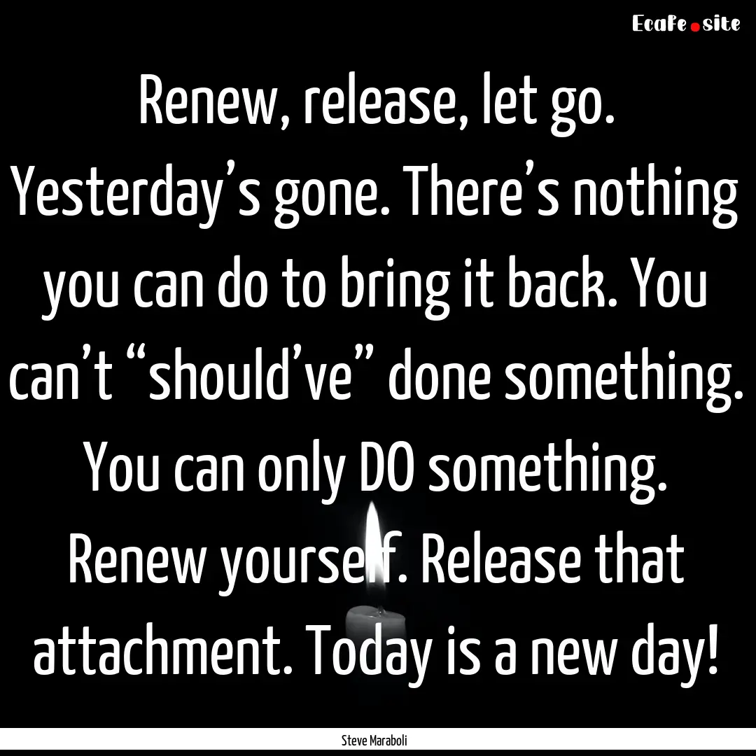 Renew, release, let go. Yesterday’s gone..... : Quote by Steve Maraboli