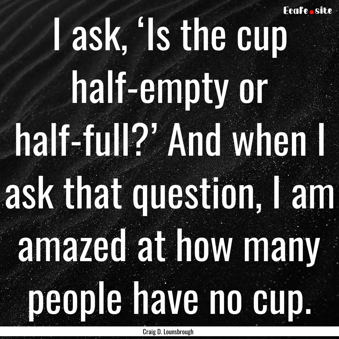 I ask, ‘Is the cup half-empty or half-full?’.... : Quote by Craig D. Lounsbrough