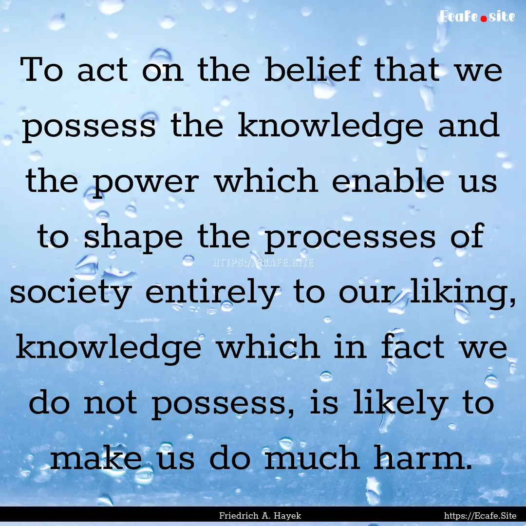 To act on the belief that we possess the.... : Quote by Friedrich A. Hayek