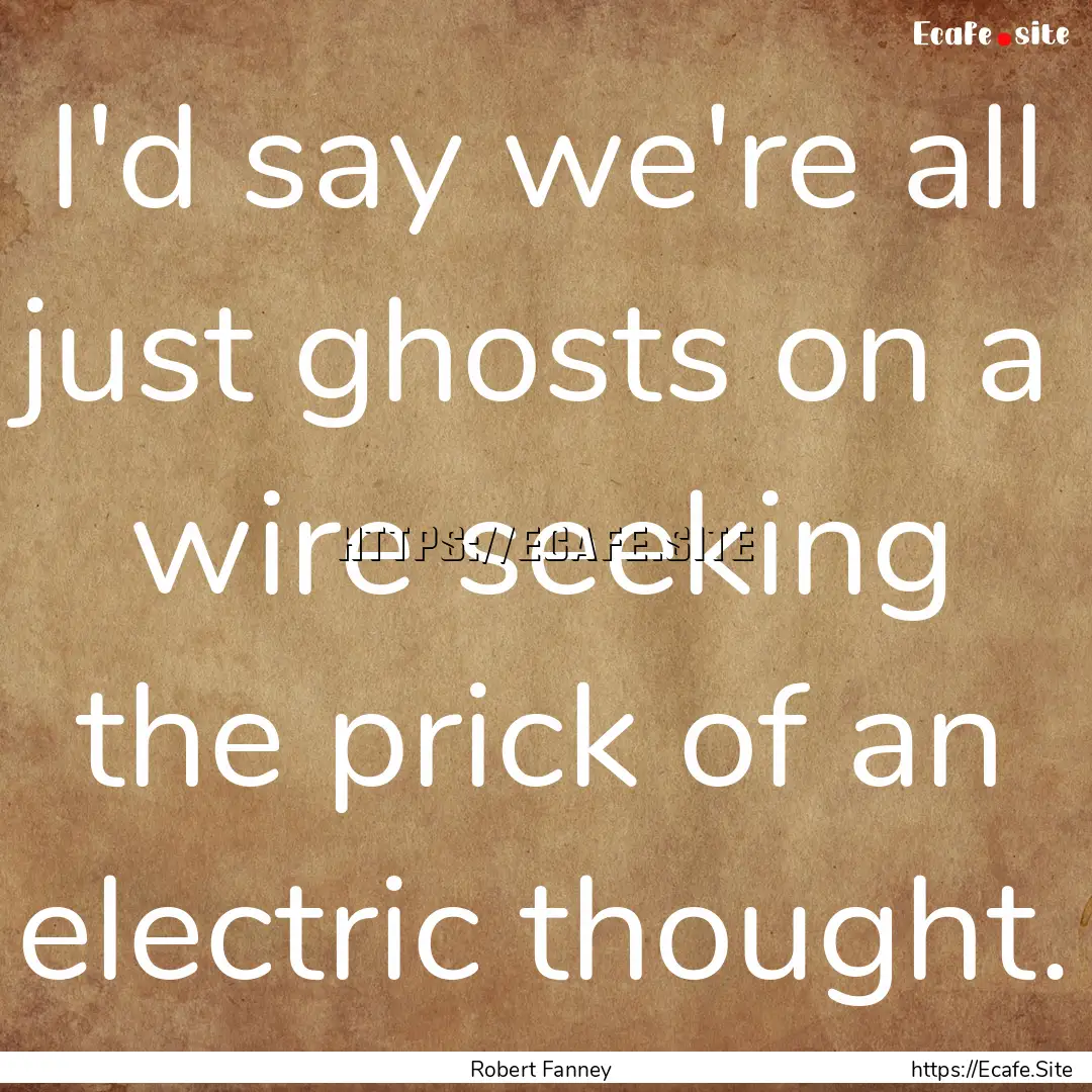 I'd say we're all just ghosts on a wire seeking.... : Quote by Robert Fanney