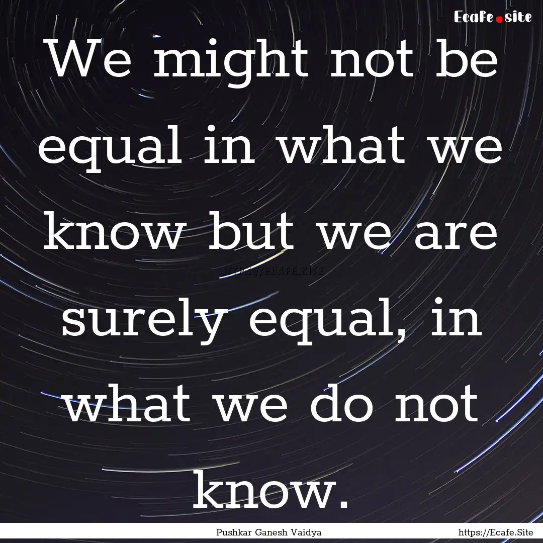 We might not be equal in what we know but.... : Quote by Pushkar Ganesh Vaidya