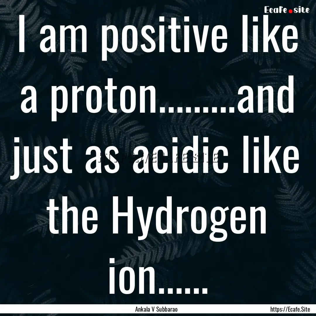 I am positive like a proton.........and just.... : Quote by Ankala V Subbarao