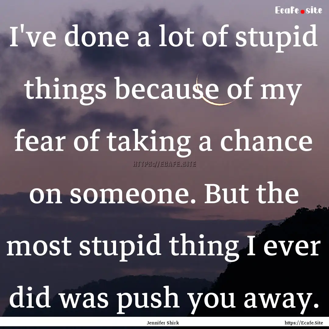 I've done a lot of stupid things because.... : Quote by Jennifer Shirk