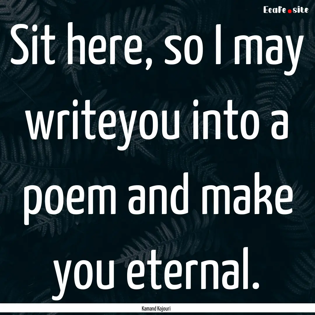 Sit here, so I may writeyou into a poem and.... : Quote by Kamand Kojouri