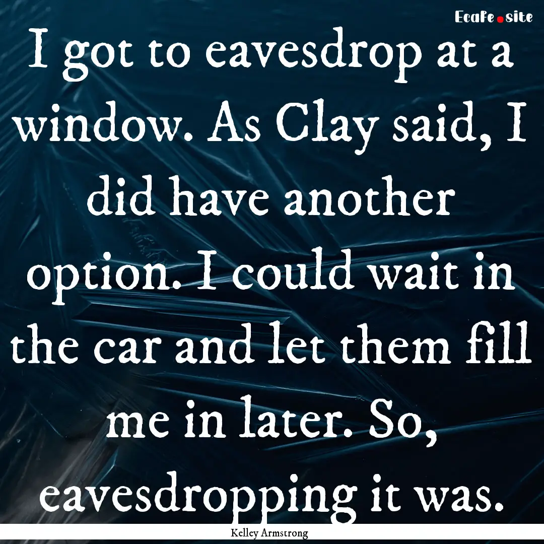 I got to eavesdrop at a window. As Clay said,.... : Quote by Kelley Armstrong