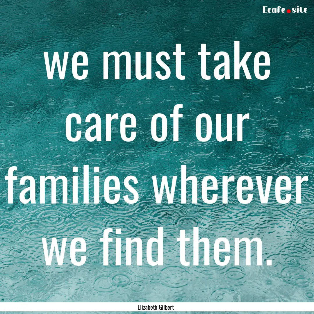 we must take care of our families wherever.... : Quote by Elizabeth Gilbert