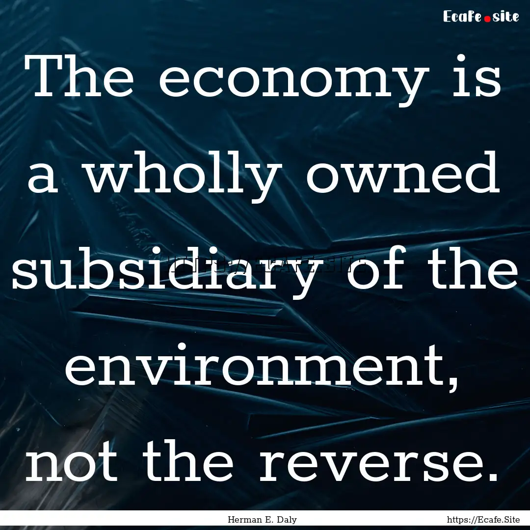 The economy is a wholly owned subsidiary.... : Quote by Herman E. Daly