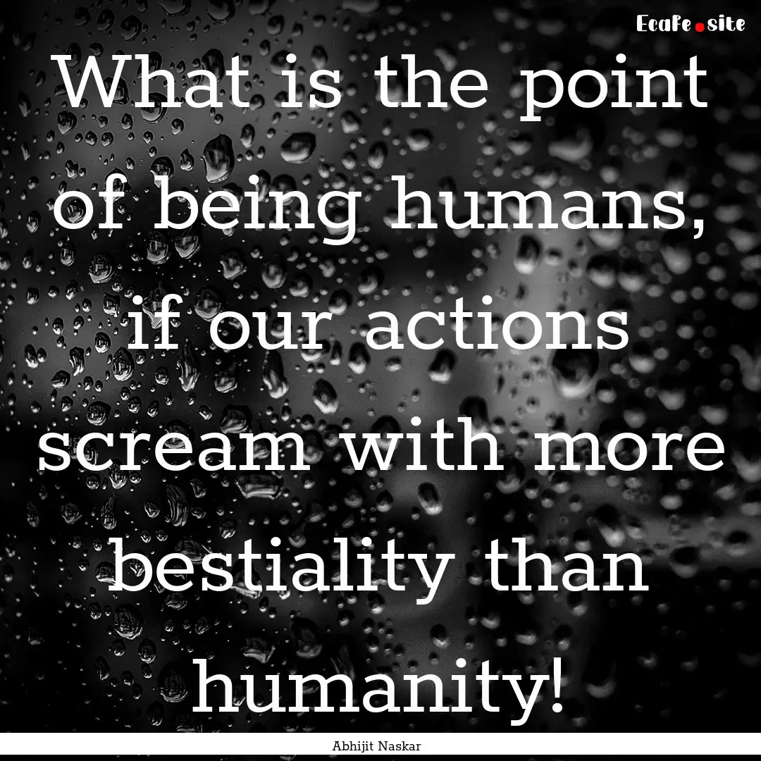 What is the point of being humans, if our.... : Quote by Abhijit Naskar